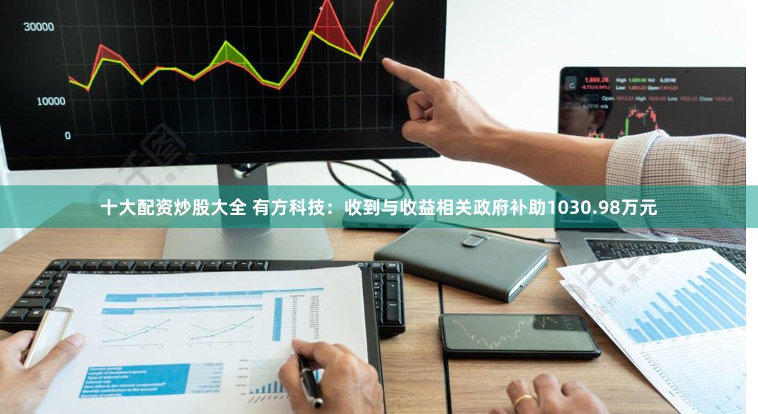 十大配资炒股大全 有方科技：收到与收益相关政府补助1030.98万元