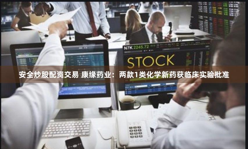 安全炒股配资交易 康缘药业：两款1类化学新药获临床实验批准