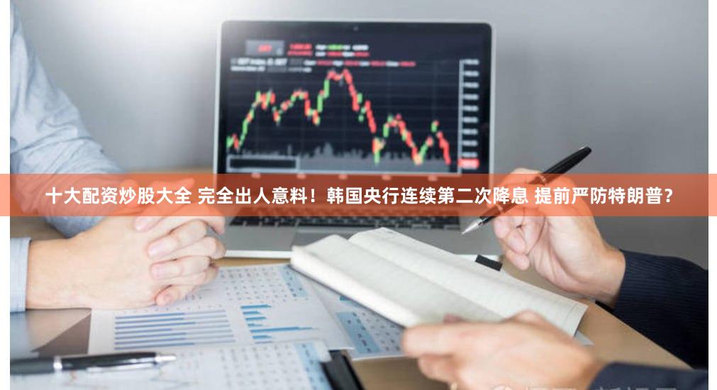 十大配资炒股大全 完全出人意料！韩国央行连续第二次降息 提前严防特朗普？