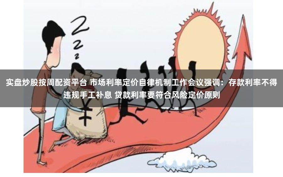 实盘炒股按周配资平台 市场利率定价自律机制工作会议强调：存款利率不得违规手工补息 贷款利率要符合风险定价原则