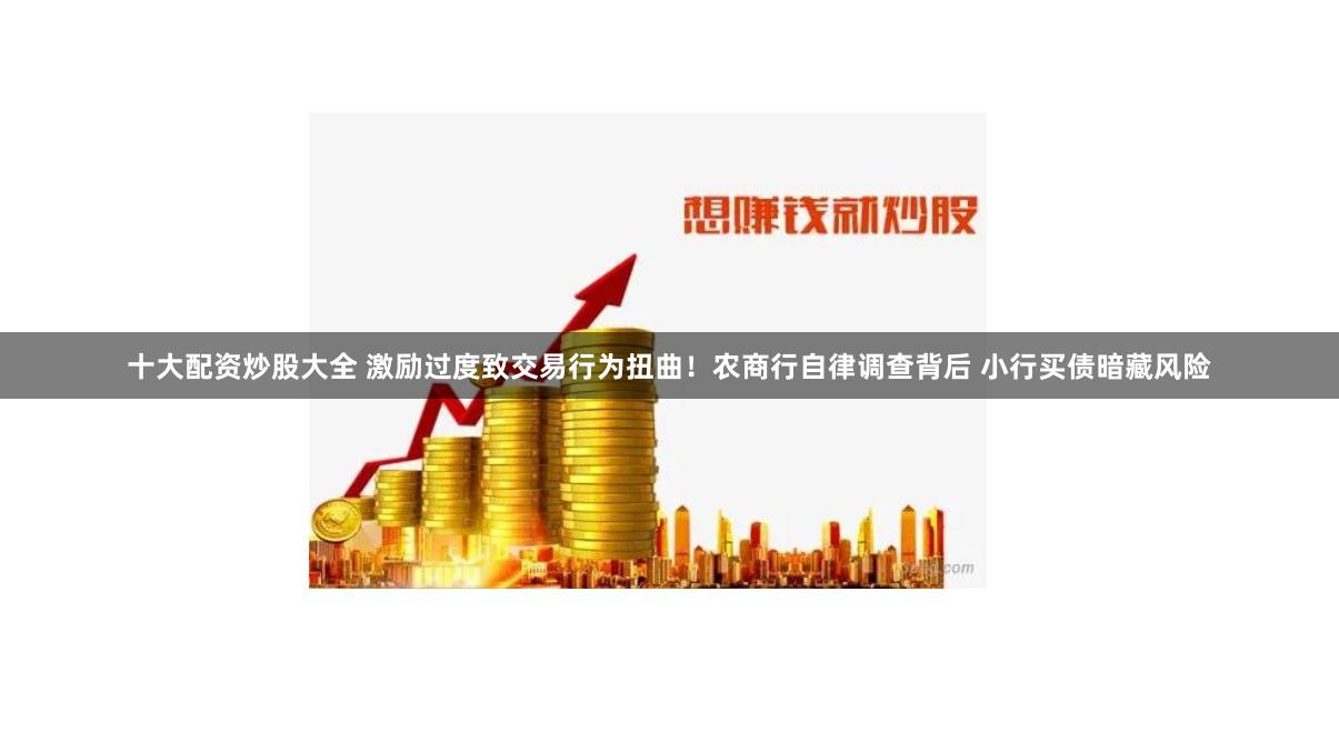 十大配资炒股大全 激励过度致交易行为扭曲！农商行自律调查背后 小行买债暗藏风险