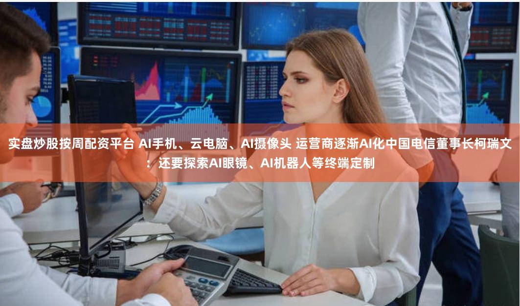 实盘炒股按周配资平台 AI手机、云电脑、AI摄像头 运营商逐渐AI化中国电信董事长柯瑞文：还要探索AI眼镜、AI机器人等终端定制