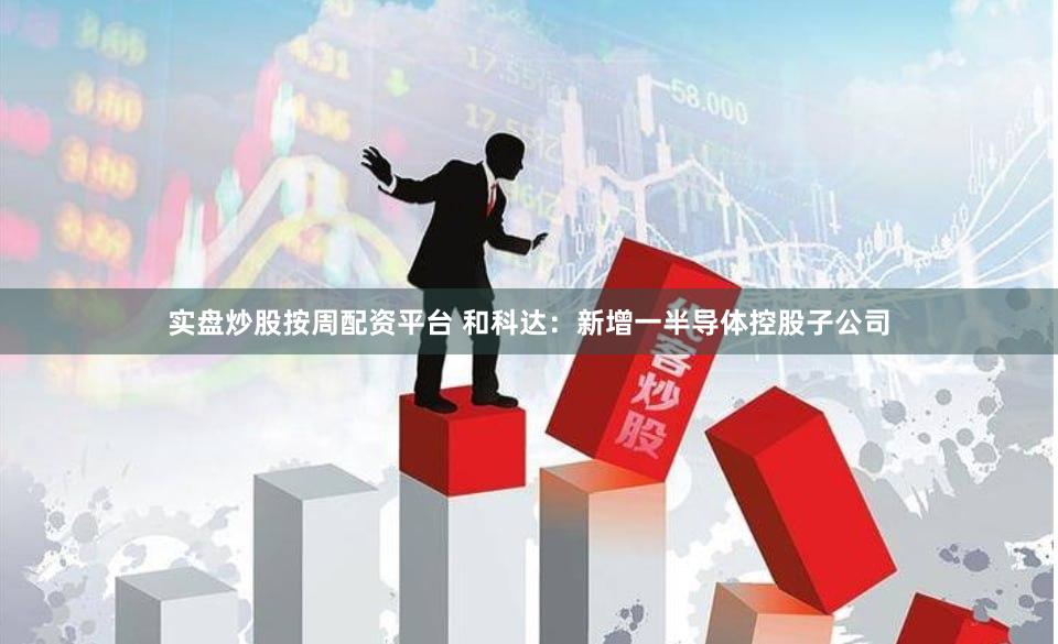 实盘炒股按周配资平台 和科达：新增一半导体控股子公司