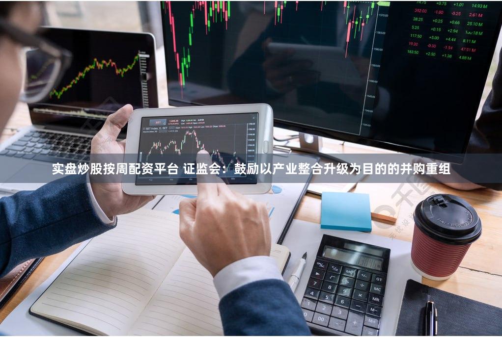 实盘炒股按周配资平台 证监会：鼓励以产业整合升级为目的的并购重组