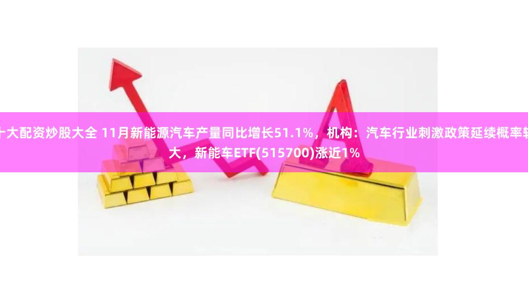 十大配资炒股大全 11月新能源汽车产量同比增长51.1%，机构：汽车行业刺激政策延续概率较大，新能车ETF(515700)涨近1%