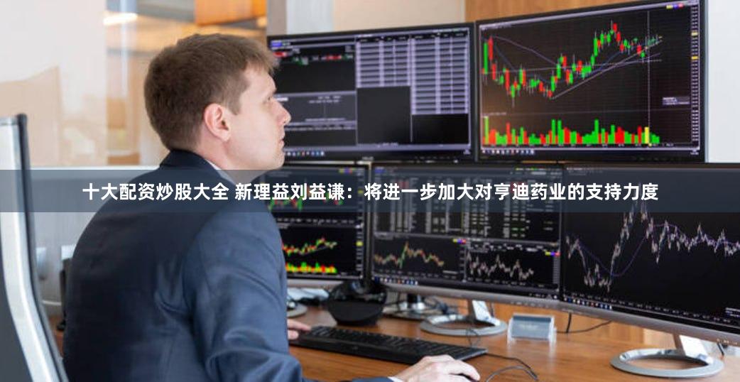 十大配资炒股大全 新理益刘益谦：将进一步加大对亨迪药业的支持力度