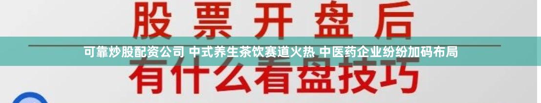 可靠炒股配资公司 中式养生茶饮赛道火热 中医药企业纷纷加码布局