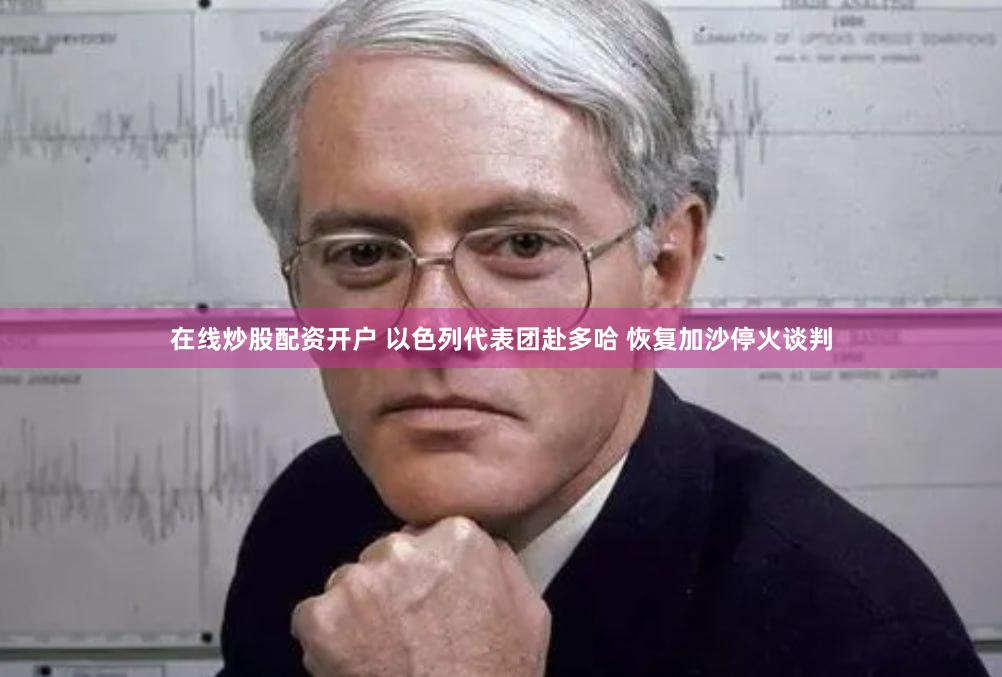 在线炒股配资开户 以色列代表团赴多哈 恢复加沙停火谈判