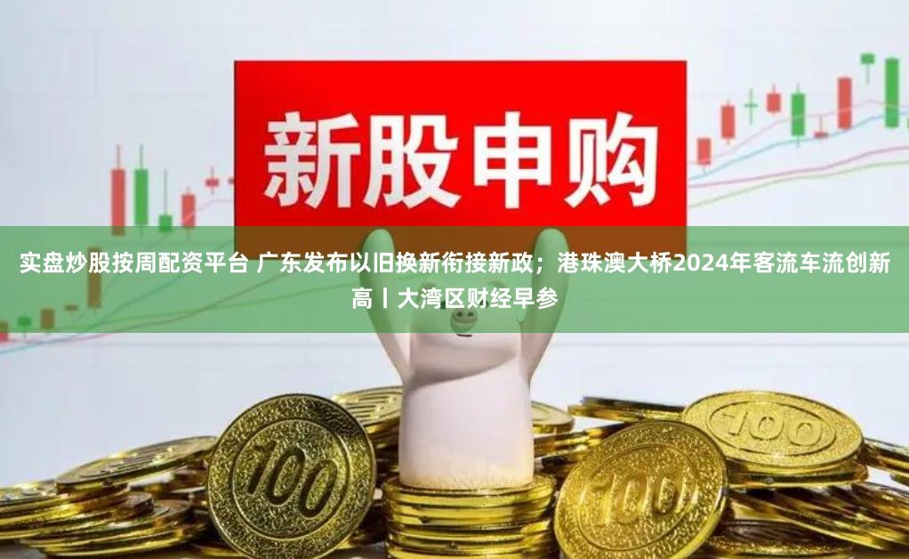 实盘炒股按周配资平台 广东发布以旧换新衔接新政；港珠澳大桥2024年客流车流创新高丨大湾区财经早参