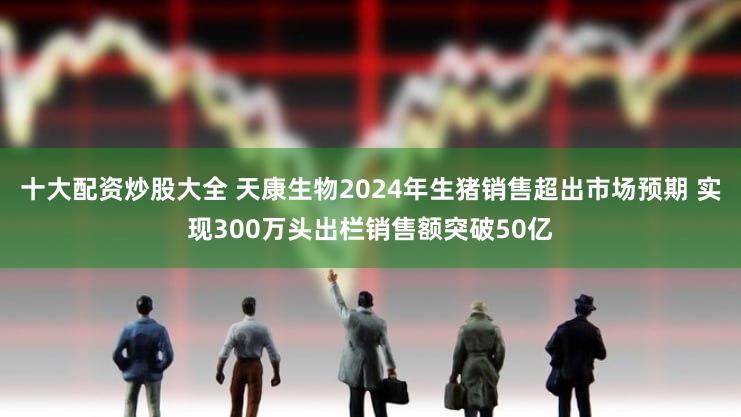 十大配资炒股大全 天康生物2024年生猪销售超出市场预期 实现300万头出栏销售额突破50亿