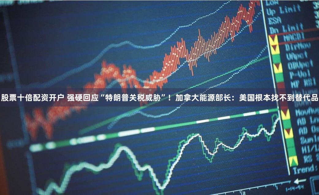 股票十倍配资开户 强硬回应“特朗普关税威胁”！加拿大能源部长：美国根本找不到替代品